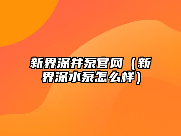 新界深井泵官網（新界深水泵怎么樣）