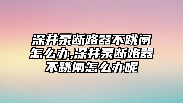 深井泵斷路器不跳閘怎么辦,深井泵斷路器不跳閘怎么辦呢