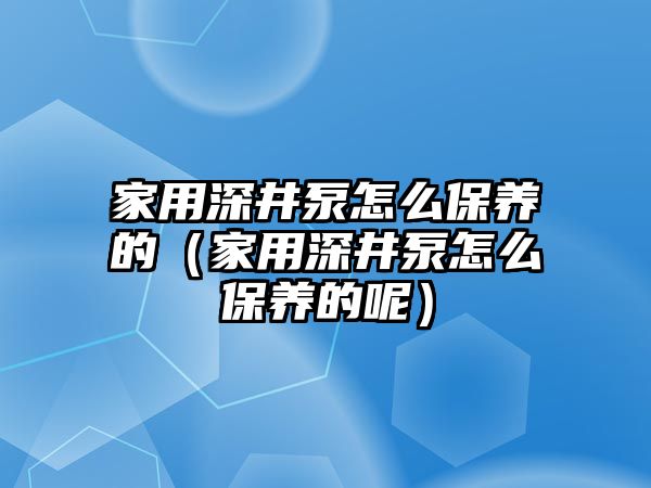 家用深井泵怎么保養(yǎng)的（家用深井泵怎么保養(yǎng)的呢）