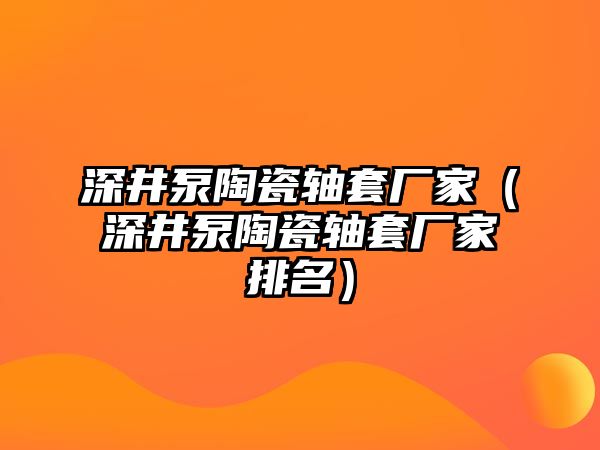 深井泵陶瓷軸套廠家（深井泵陶瓷軸套廠家排名）