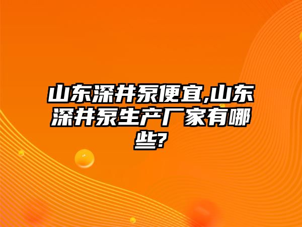 山東深井泵便宜,山東深井泵生產廠家有哪些?