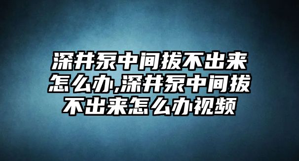 深井泵中間拔不出來怎么辦,深井泵中間拔不出來怎么辦視頻