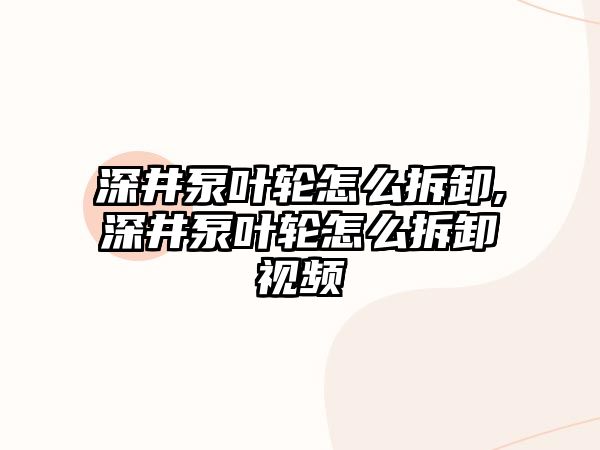 深井泵葉輪怎么拆卸,深井泵葉輪怎么拆卸視頻