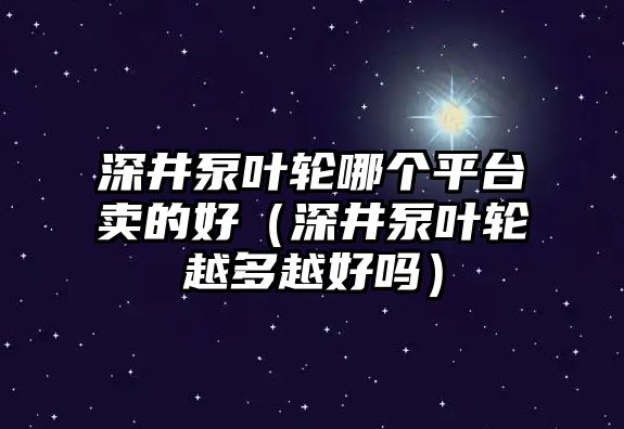 深井泵葉輪哪個平臺賣的好（深井泵葉輪越多越好嗎）