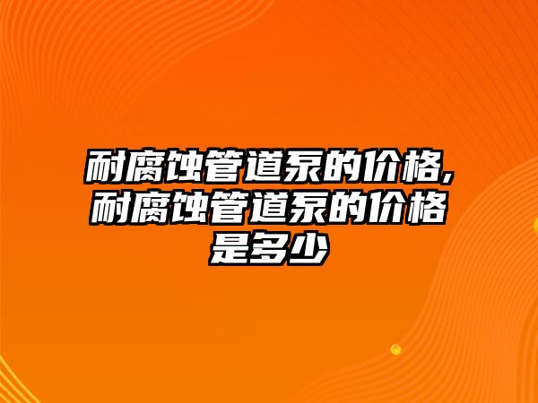 耐腐蝕管道泵的價格,耐腐蝕管道泵的價格是多少