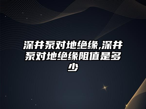 深井泵對地絕緣,深井泵對地絕緣阻值是多少