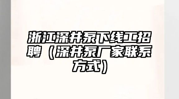 浙江深井泵下線工招聘（深井泵廠家聯系方式）