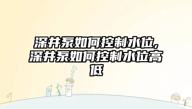 深井泵如何控制水位,深井泵如何控制水位高低