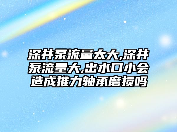 深井泵流量太大,深井泵流量大,出水口小會造成推力軸承磨損嗎