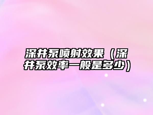 深井泵噴射效果（深井泵效率一般是多少）