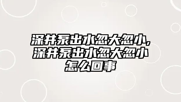 深井泵出水忽大忽小,深井泵出水忽大忽小怎么回事