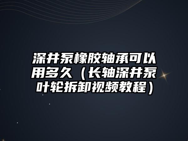 深井泵橡膠軸承可以用多久（長軸深井泵葉輪拆卸視頻教程）