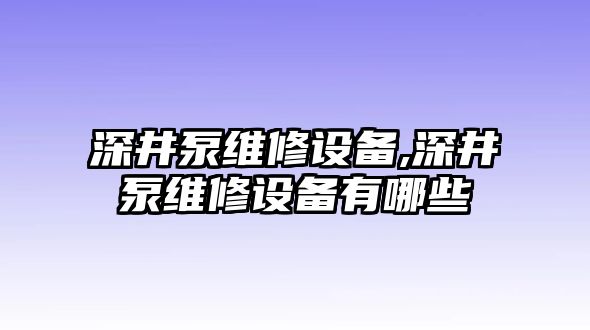 深井泵維修設備,深井泵維修設備有哪些