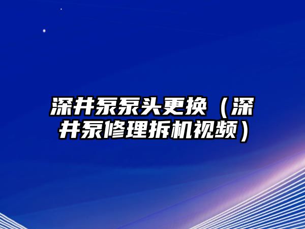 深井泵泵頭更換（深井泵修理拆機(jī)視頻）