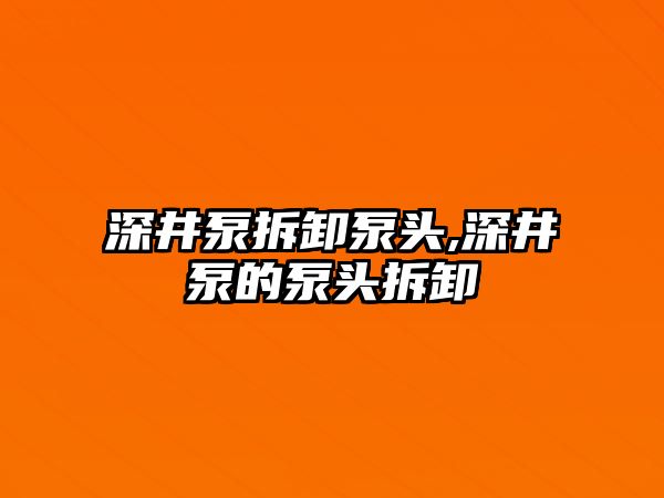 深井泵拆卸泵頭,深井泵的泵頭拆卸