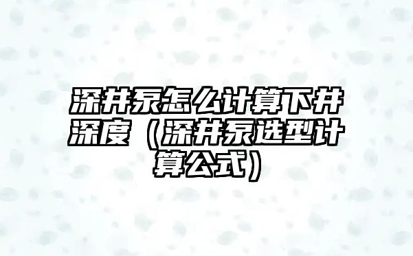 深井泵怎么計算下井深度（深井泵選型計算公式）