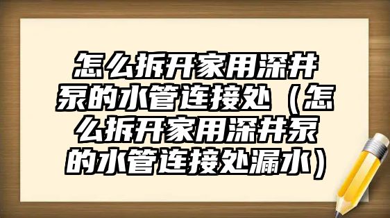 怎么拆開家用深井泵的水管連接處（怎么拆開家用深井泵的水管連接處漏水）