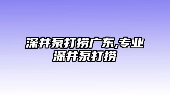 深井泵打撈廣東,專業深井泵打撈