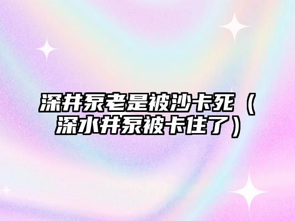 深井泵老是被沙卡死（深水井泵被卡住了）