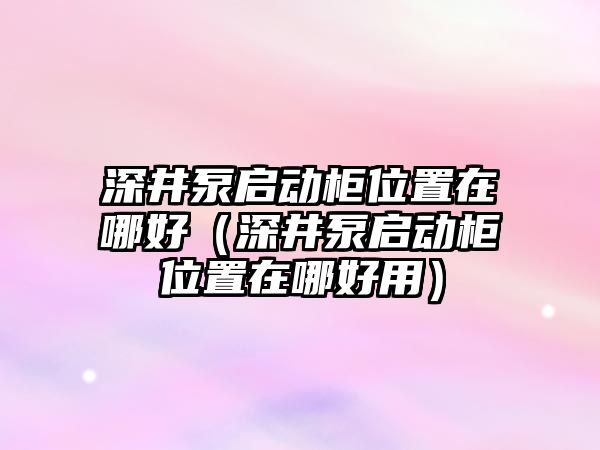 深井泵啟動柜位置在哪好（深井泵啟動柜位置在哪好用）