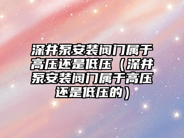 深井泵安裝閥門屬于高壓還是低壓（深井泵安裝閥門屬于高壓還是低壓的）