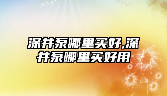 深井泵哪里買好,深井泵哪里買好用