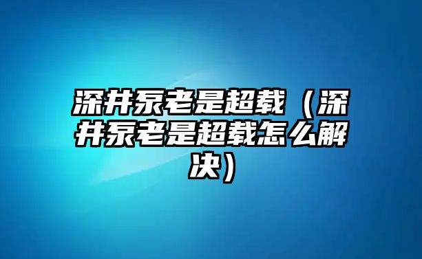 深井泵老是超載（深井泵老是超載怎么解決）