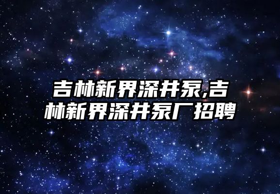 吉林新界深井泵,吉林新界深井泵廠招聘