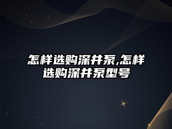 怎樣選購深井泵,怎樣選購深井泵型號