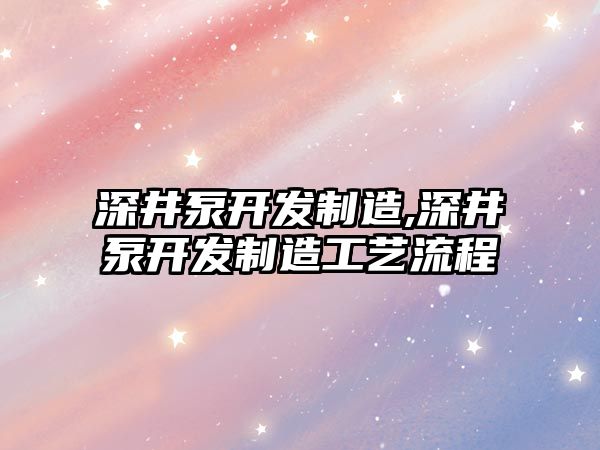 深井泵開發制造,深井泵開發制造工藝流程