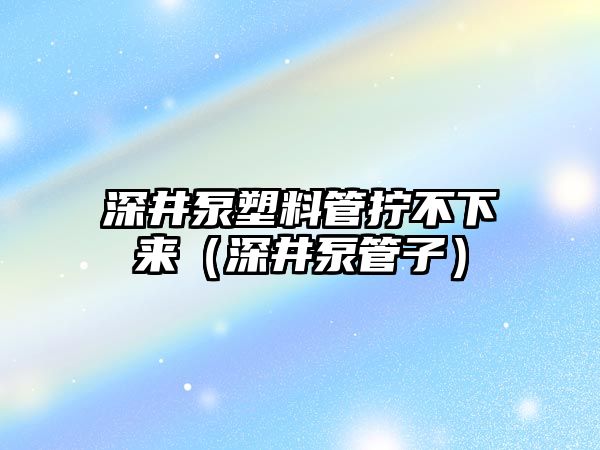 深井泵塑料管擰不下來（深井泵管子）