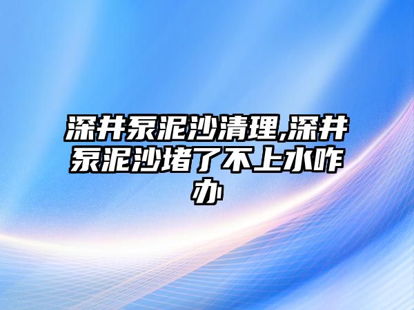 深井泵泥沙清理,深井泵泥沙堵了不上水咋辦