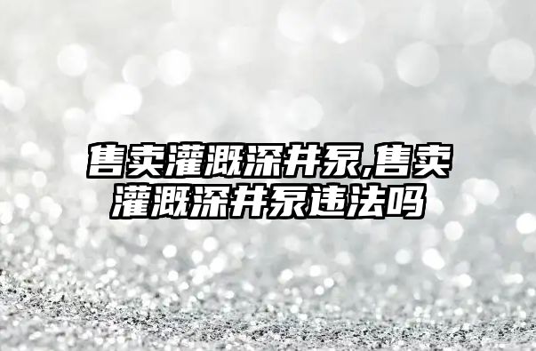 售賣灌溉深井泵,售賣灌溉深井泵違法嗎