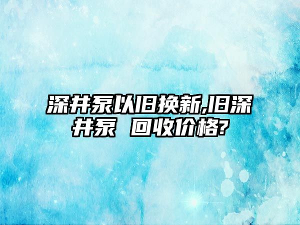 深井泵以舊換新,舊深井泵 回收價格?