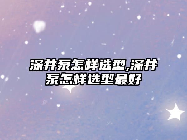 深井泵怎樣選型,深井泵怎樣選型最好