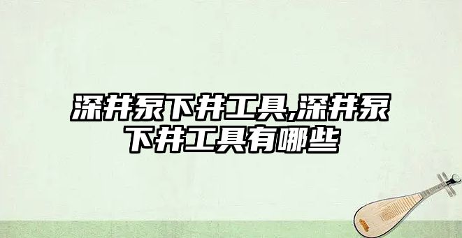 深井泵下井工具,深井泵下井工具有哪些