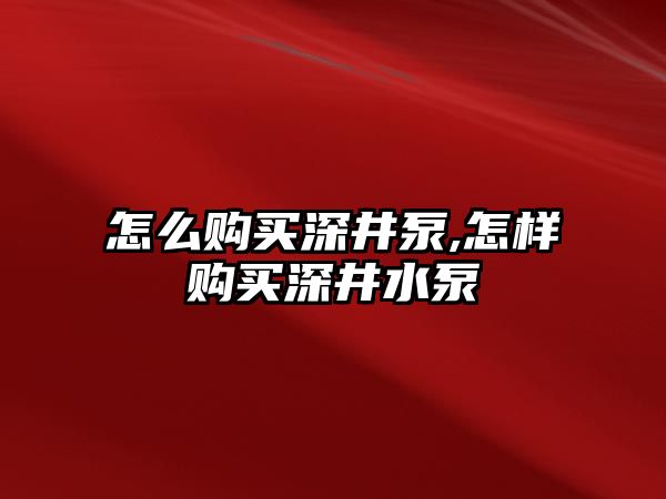 怎么購買深井泵,怎樣購買深井水泵