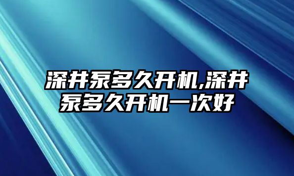 深井泵多久開(kāi)機(jī),深井泵多久開(kāi)機(jī)一次好