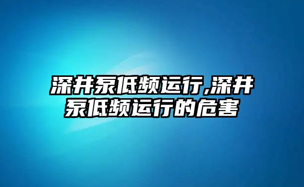 深井泵低頻運(yùn)行,深井泵低頻運(yùn)行的危害