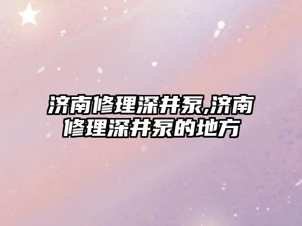 濟南修理深井泵,濟南修理深井泵的地方