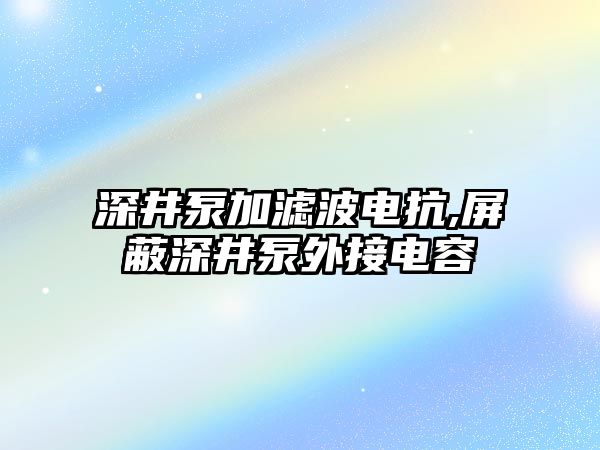 深井泵加濾波電抗,屏蔽深井泵外接電容