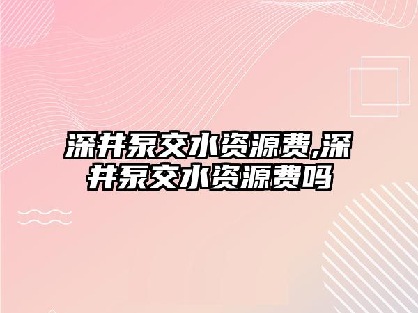 深井泵交水資源費(fèi),深井泵交水資源費(fèi)嗎