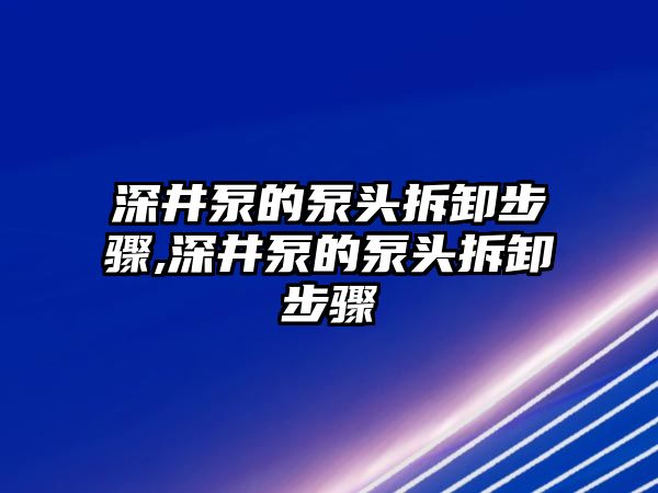 深井泵的泵頭拆卸步驟,深井泵的泵頭拆卸步驟