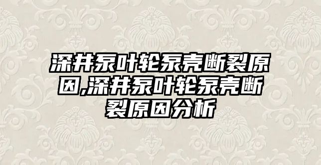 深井泵葉輪泵殼斷裂原因,深井泵葉輪泵殼斷裂原因分析