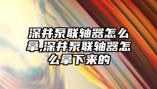 深井泵聯(lián)軸器怎么拿,深井泵聯(lián)軸器怎么拿下來的