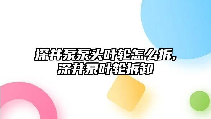 深井泵泵頭葉輪怎么拆,深井泵葉輪拆卸