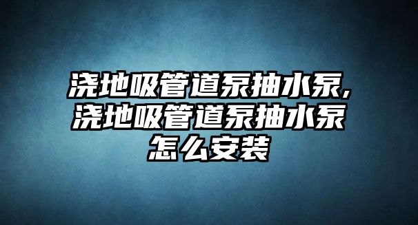 澆地吸管道泵抽水泵,澆地吸管道泵抽水泵怎么安裝