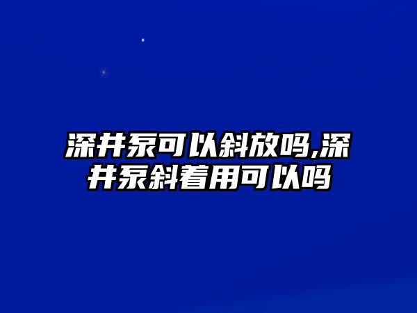 深井泵可以斜放嗎,深井泵斜著用可以嗎