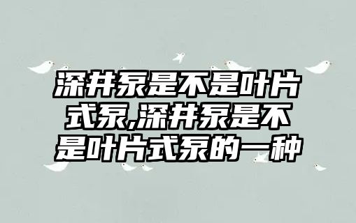 深井泵是不是葉片式泵,深井泵是不是葉片式泵的一種