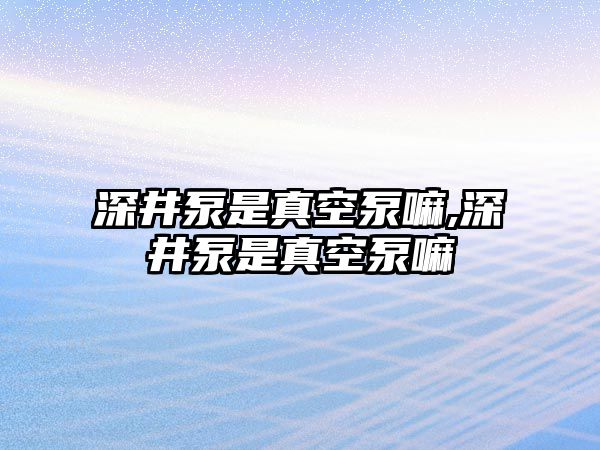 深井泵是真空泵嘛,深井泵是真空泵嘛